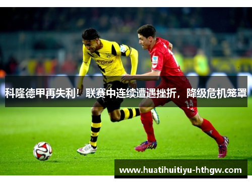 科隆德甲再失利！联赛中连续遭遇挫折，降级危机笼罩