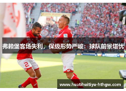 弗赖堡客场失利，保级形势严峻：球队前景堪忧