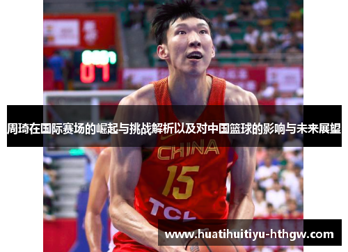 周琦在国际赛场的崛起与挑战解析以及对中国篮球的影响与未来展望