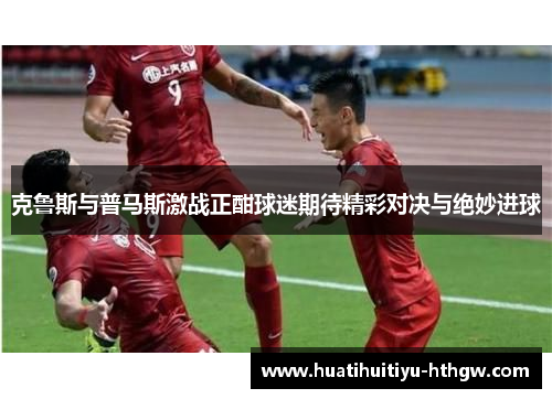 克鲁斯与普马斯激战正酣球迷期待精彩对决与绝妙进球