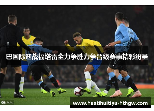 巴国际迎战福塔雷全力争胜力争晋级赛事精彩纷呈